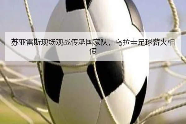 苏亚雷斯现场观战传承国家队，乌拉圭足球薪火相传