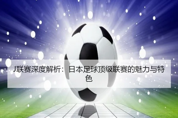 J联赛深度解析：日本足球顶级联赛的魅力与特色