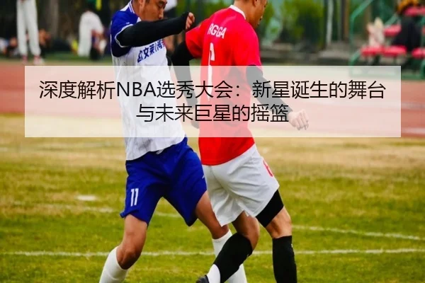 深度解析NBA选秀大会：新星诞生的舞台与未来巨星的摇篮