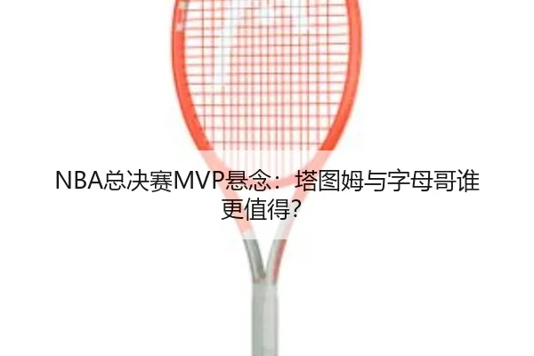 NBA总决赛MVP悬念：塔图姆与字母哥谁更值得？